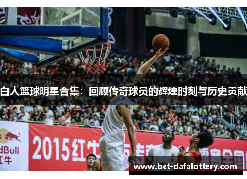 白人篮球明星合集：回顾传奇球员的辉煌时刻与历史贡献