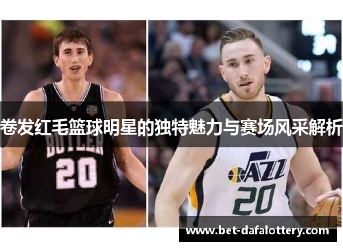 卷发红毛篮球明星的独特魅力与赛场风采解析